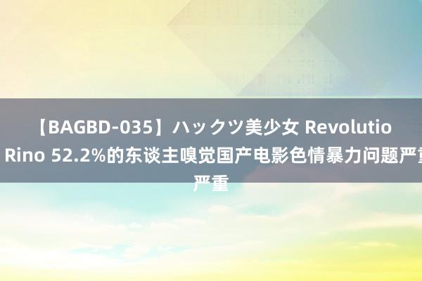 【BAGBD-035】ハックツ美少女 Revolution Rino 52.2%的东谈主嗅觉国产电影色情暴力问题严重