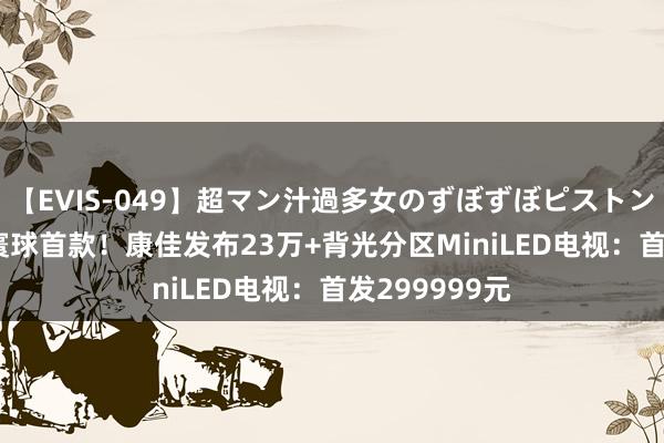 【EVIS-049】超マン汁過多女のずぼずぼピストンオナニー 3 寰球首款！康佳发布23万+背光分区MiniLED电视：首发299999元