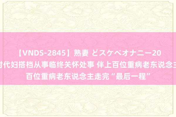 【VNDS-2845】熟妻 どスケベオナニー20連発！！ 广州义时代妇搭档从事临终关怀处事 伴上百位重病老东说念主走完“最后一程”