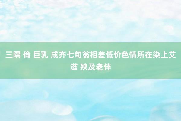 三隅 倫 巨乳 成齐七旬翁相差低价色情所在染上艾滋 殃及老伴