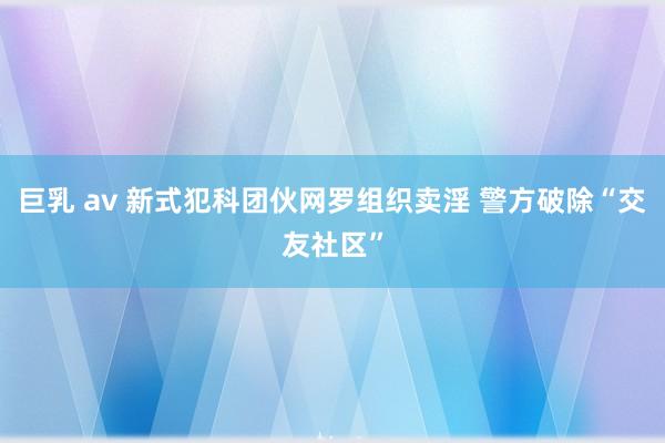 巨乳 av 新式犯科团伙网罗组织卖淫 警方破除“交友社区”