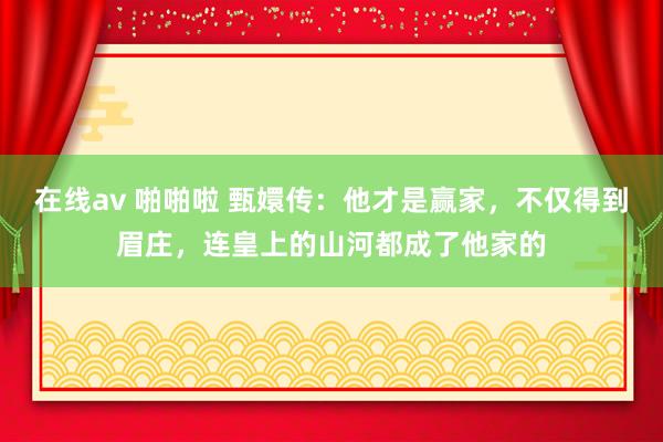 在线av 啪啪啦 甄嬛传：他才是赢家，不仅得到眉庄，连皇上的山河都成了他家的