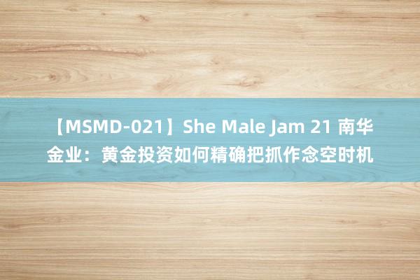 【MSMD-021】She Male Jam 21 南华金业：黄金投资如何精确把抓作念空时机