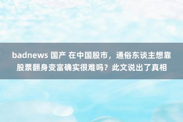 badnews 国产 在中国股市，通俗东谈主想靠股票翻身变富确实很难吗？此文说出了真相