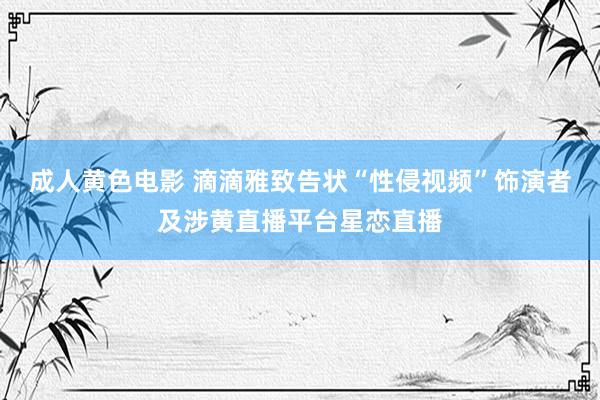 成人黄色电影 滴滴雅致告状“性侵视频”饰演者及涉黄直播平台星恋直播