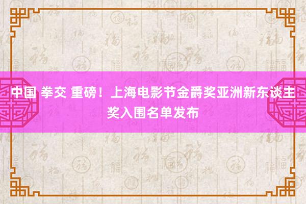 中国 拳交 重磅！上海电影节金爵奖亚洲新东谈主奖入围名单发布