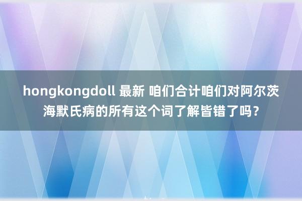 hongkongdoll 最新 咱们合计咱们对阿尔茨海默氏病的所有这个词了解皆错了吗？