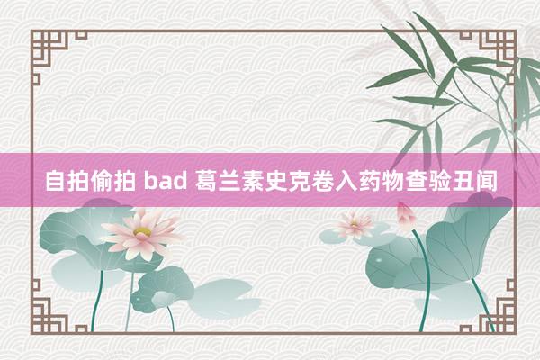 自拍偷拍 bad 葛兰素史克卷入药物查验丑闻