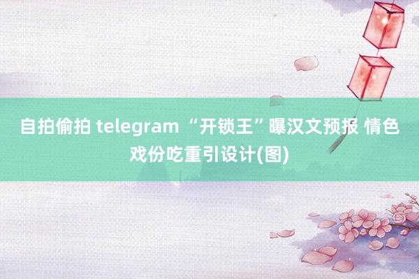 自拍偷拍 telegram “开锁王”曝汉文预报 情色戏份吃重引设计(图)