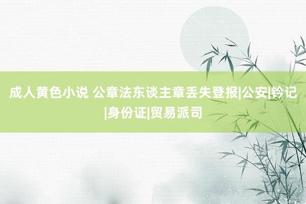 成人黄色小说 公章法东谈主章丢失登报|公安|钤记|身份证|贸易派司