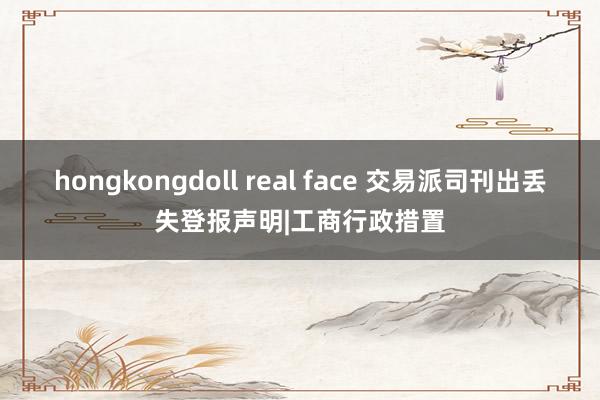 hongkongdoll real face 交易派司刊出丢失登报声明|工商行政措置