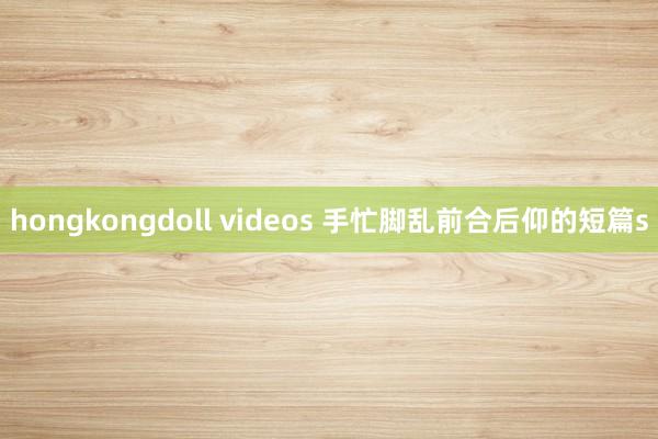 hongkongdoll videos 手忙脚乱前合后仰的短篇s