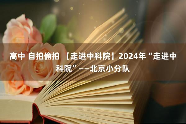 高中 自拍偷拍 【走进中科院】2024年“走进中科院”——北京小分队