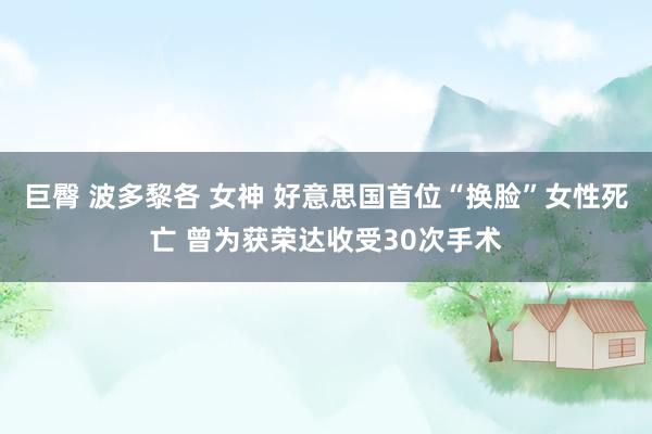 巨臀 波多黎各 女神 好意思国首位“换脸”女性死亡 曾为获荣达收受30次手术