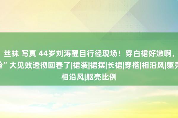 丝袜 写真 44岁刘涛醒目行径现场！穿白裙好嫩啊，“换脸”大见效透彻回春了|裙装|裙摆|长裙|穿搭|相沿风|躯壳比例