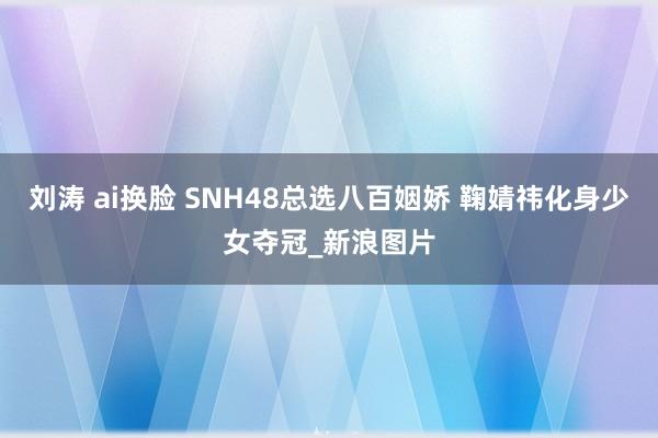 刘涛 ai换脸 SNH48总选八百姻娇 鞠婧祎化身少女夺冠_新浪图片