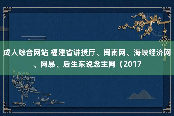 成人综合网站 福建省讲授厅、闽南网、海峡经济网、网易、后生东说念主网（2017