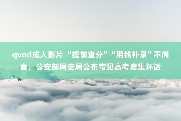 qvod成人影片 “提前查分”“用钱补录”不简直，公安部网安局公布常见高考麇集坏话