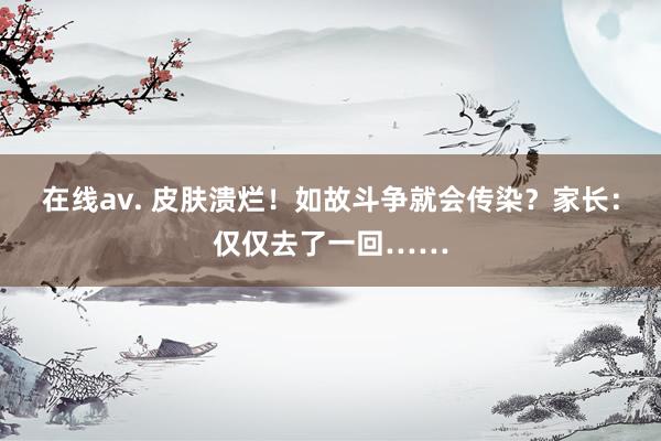 在线av. 皮肤溃烂！如故斗争就会传染？家长：仅仅去了一回……