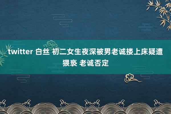 twitter 白丝 初二女生夜深被男老诚搂上床疑遭猥亵 老诚否定