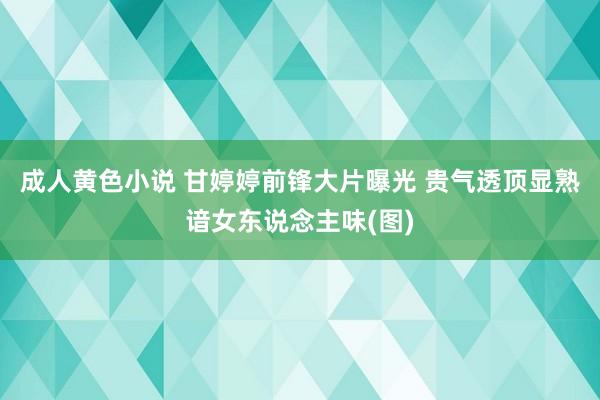 成人黄色小说 甘婷婷前锋大片曝光 贵气透顶显熟谙女东说念主味(图)