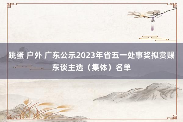 跳蛋 户外 广东公示2023年省五一处事奖拟赏赐东谈主选（集体）名单