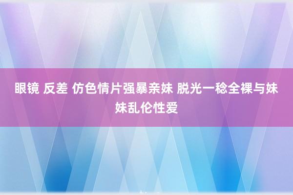 眼镜 反差 仿色情片强暴亲妹 脱光一稔全裸与妹妹乱伦性爱