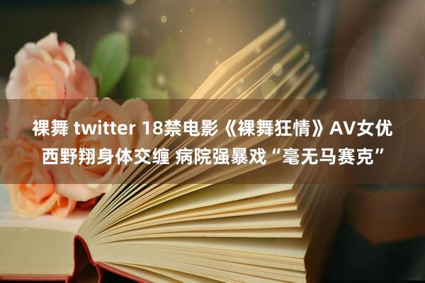 裸舞 twitter 18禁电影《裸舞狂情》AV女优西野翔身体交缠 病院强暴戏“毫无马赛克”