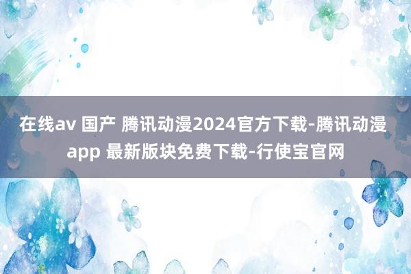 在线av 国产 腾讯动漫2024官方下载-腾讯动漫 app 最新版块免费下载-行使宝官网