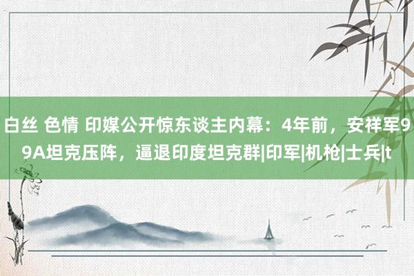 白丝 色情 印媒公开惊东谈主内幕：4年前，安祥军99A坦克压阵，逼退印度坦克群|印军|机枪|士兵|t