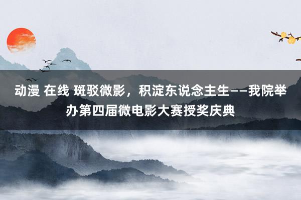 动漫 在线 斑驳微影，积淀东说念主生——我院举办第四届微电影大赛授奖庆典