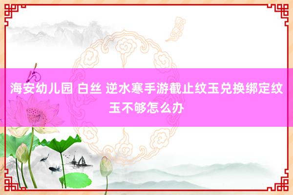 海安幼儿园 白丝 逆水寒手游截止纹玉兑换绑定纹玉不够怎么办