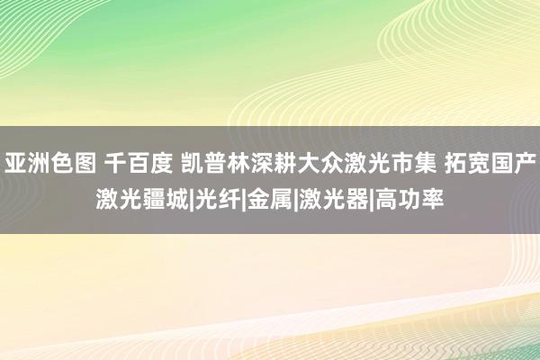 亚洲色图 千百度 凯普林深耕大众激光市集 拓宽国产激光疆城|光纤|金属|激光器|高功率