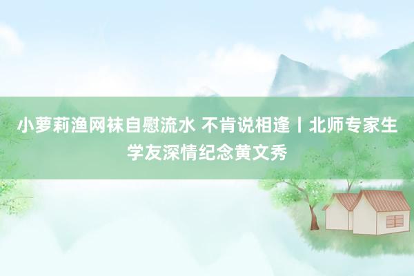 小萝莉渔网袜自慰流水 不肯说相逢丨北师专家生学友深情纪念黄文秀