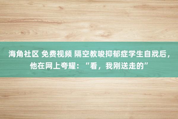 海角社区 免费视频 隔空教唆抑郁症学生自戕后，他在网上夸耀：“看，我刚送走的”