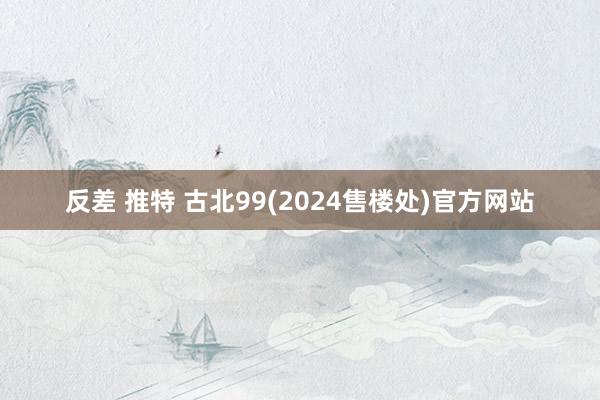 反差 推特 古北99(2024售楼处)官方网站