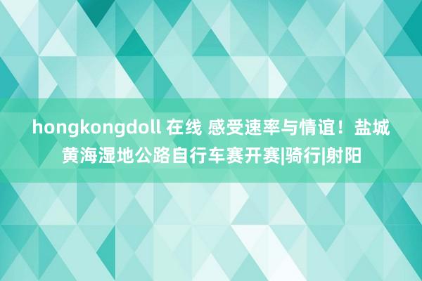 hongkongdoll 在线 感受速率与情谊！盐城黄海湿地公路自行车赛开赛|骑行|射阳