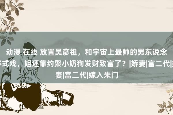 动漫 在线 放置吴彦祖，和宇宙上最帅的男东说念主上演样式戏，姐还靠约聚小奶狗发财致富了？|娇妻|富二代|嫁入朱门