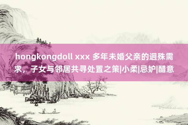 hongkongdoll xxx 多年未婚父亲的迥殊需求，子女与邻居共寻处置之策|小柔|忌妒|醋意