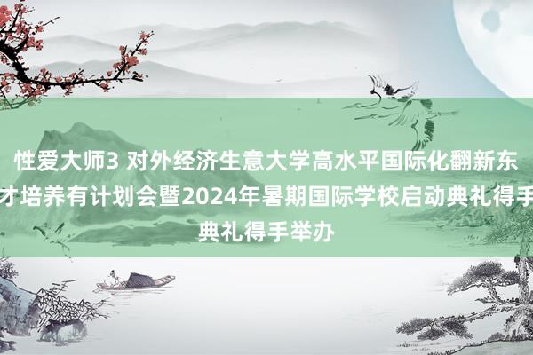 性爱大师3 对外经济生意大学高水平国际化翻新东谈主才培养有计划会暨2024年暑期国际学校启动典礼得手举办