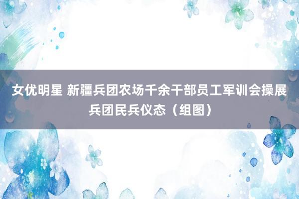 女优明星 新疆兵团农场千余干部员工军训会操展兵团民兵仪态（组图）