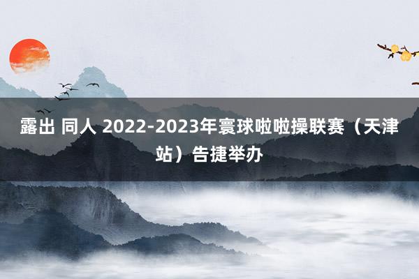 露出 同人 2022-2023年寰球啦啦操联赛（天津站）告捷举办