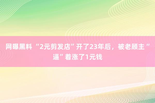 网曝黑料 “2元剪发店”开了23年后，被老顾主“逼”着涨了1元钱