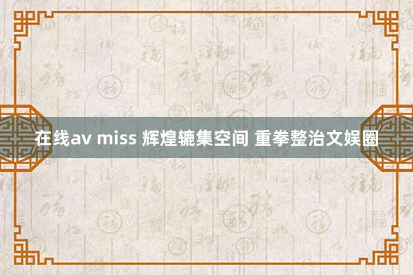 在线av miss 辉煌辘集空间 重拳整治文娱圈