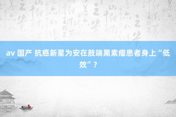 av 国产 抗癌新星为安在肢端黑素瘤患者身上“低效”？