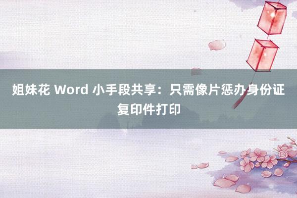 姐妹花 Word 小手段共享：只需像片惩办身份证复印件打印