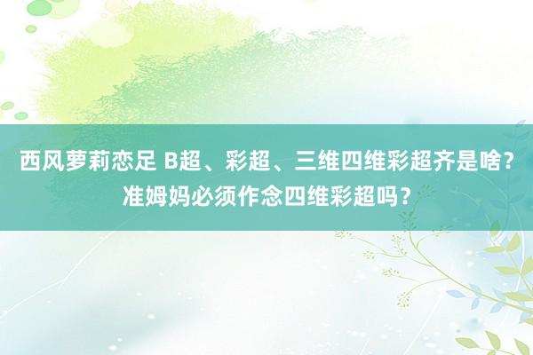 西风萝莉恋足 B超、彩超、三维四维彩超齐是啥？准姆妈必须作念四维彩超吗？