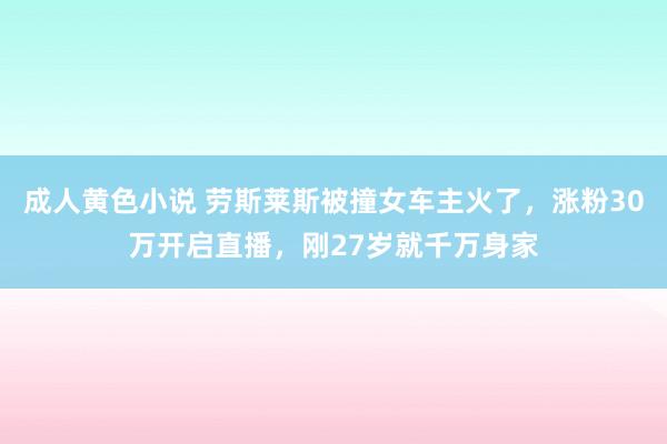 成人黄色小说 劳斯莱斯被撞女车主火了，涨粉30万开启直播，刚27岁就千万身家