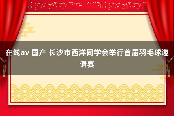 在线av 国产 长沙市西洋同学会举行首届羽毛球邀请赛