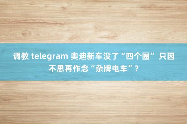 调教 telegram 奥迪新车没了“四个圈” 只因不思再作念“杂牌电车”？